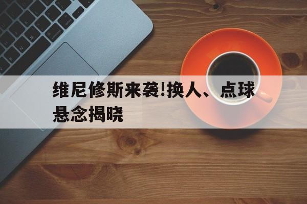 维尼修斯来袭!换人、点球悬念揭晓的简单介绍|南宫网站